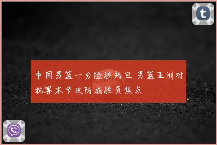 中国男篮一分险胜约旦 男篮亚洲对抗赛末节攻防成胜负焦点
