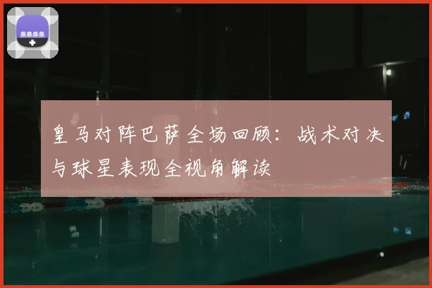 皇马对阵巴萨全场回顾：战术对决与球星表现全视角解读