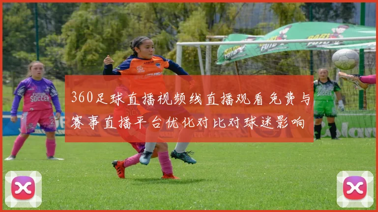 360足球直播视频线直播观看免费与赛事直播平台优化对比对球迷影响