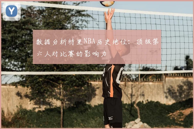 数据分析特里NBA历史地位：顶级第六人对比赛的影响力