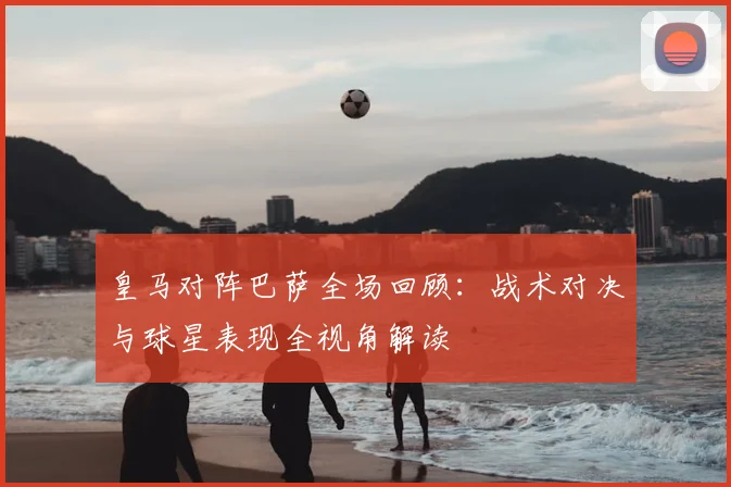 皇马对阵巴萨全场回顾：战术对决与球星表现全视角解读