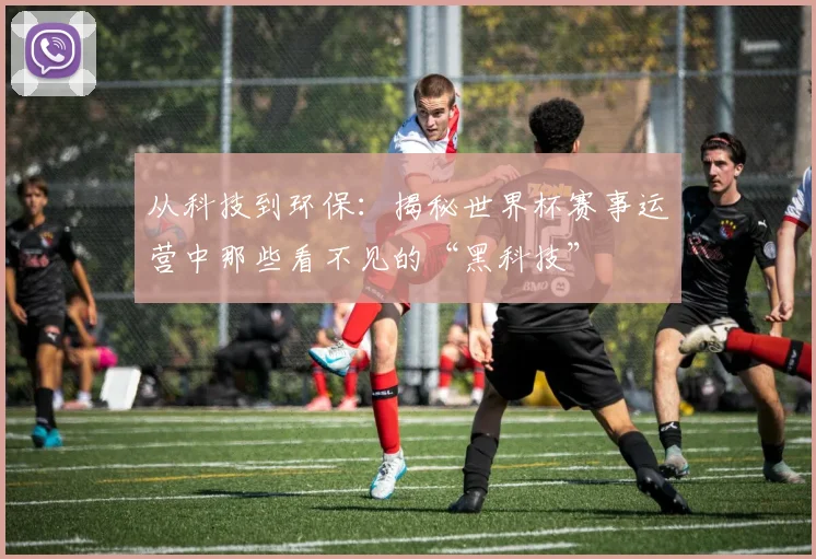 从科技到环保：揭秘世界杯赛事运营中那些看不见的“黑科技”