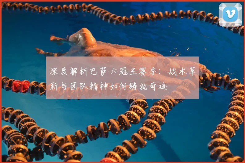 深度解析巴萨六冠王赛季：战术革新与团队精神如何铸就奇迹